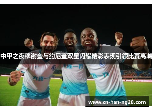 中甲之夜穆谢奎与约尼查双星闪耀精彩表现引领比赛高潮