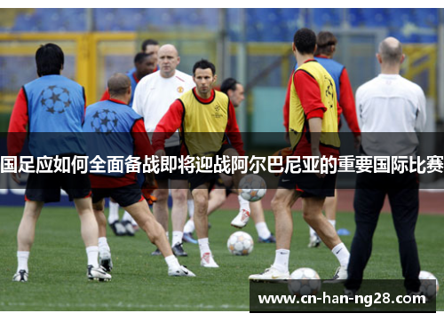 国足应如何全面备战即将迎战阿尔巴尼亚的重要国际比赛