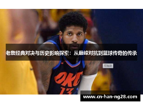 老詹经典对决与历史影响探索：从巅峰对抗到篮球传奇的传承
