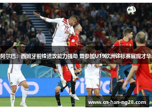 阿尔巴：西班牙前锋进攻能力强劲 曾参加U19欧洲锦标赛展现才华