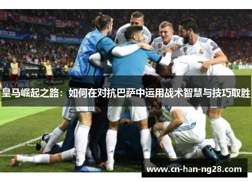 皇马崛起之路:如何在对抗巴萨中运用战术智慧与技巧取胜 皇马崛起之路:如何在对抗巴萨中运用战术智慧与技巧取胜