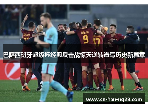 巴萨西班牙超级杯经典反击战惊天逆转谱写历史新篇章 巴萨西班牙超级杯经典反击战惊天逆转谱写历史新篇章