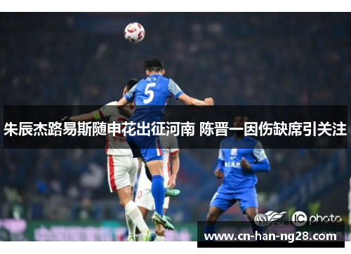 朱辰杰路易斯随申花出征河南 陈晋一因伤缺席引关注