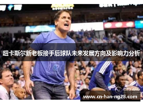 纽卡斯尔新老板接手后球队未来发展方向及影响力分析 纽卡斯尔新老板接手后球队未来发展方向及影响力分析