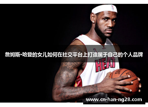 詹姆斯·哈登的女儿如何在社交平台上打造属于自己的个人品牌 詹姆斯·哈登的女儿如何在社交平台上打造属于自己的个人品牌