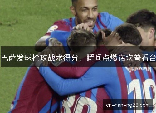 巴萨发球抢攻战术得分,瞬间点燃诺坎普看台 巴萨发球抢攻战术得分,瞬间点燃诺坎普看台